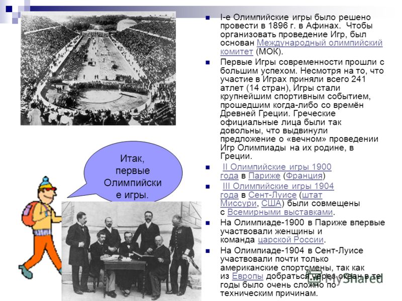 Итак, первые Олимпийски е игры. I-е Олимпийские игры было решено провести в 1896 г. в Афинах. Чтобы организовать проведение Игр, был основан Международный олимпийский комитет (МОК).Международный олимпийский комитет Первые Игры современности прошли с 
