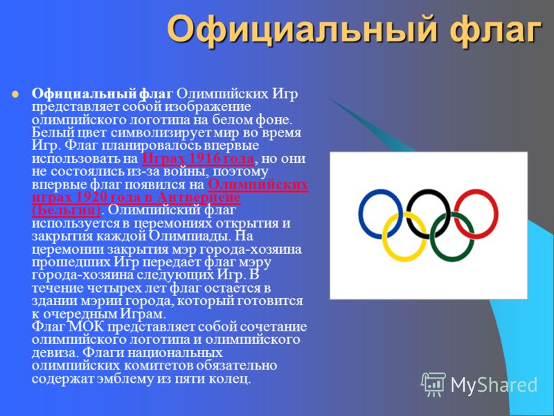 Официальный флаг Официальный флаг Олимпийских Игр представляет собой изображение олимпийского логотипа на белом фоне. Белый цвет символизирует мир во время Игр. Флаг планировалось впервые использовать на Играх 1916 года, но они не состоялись из-за во