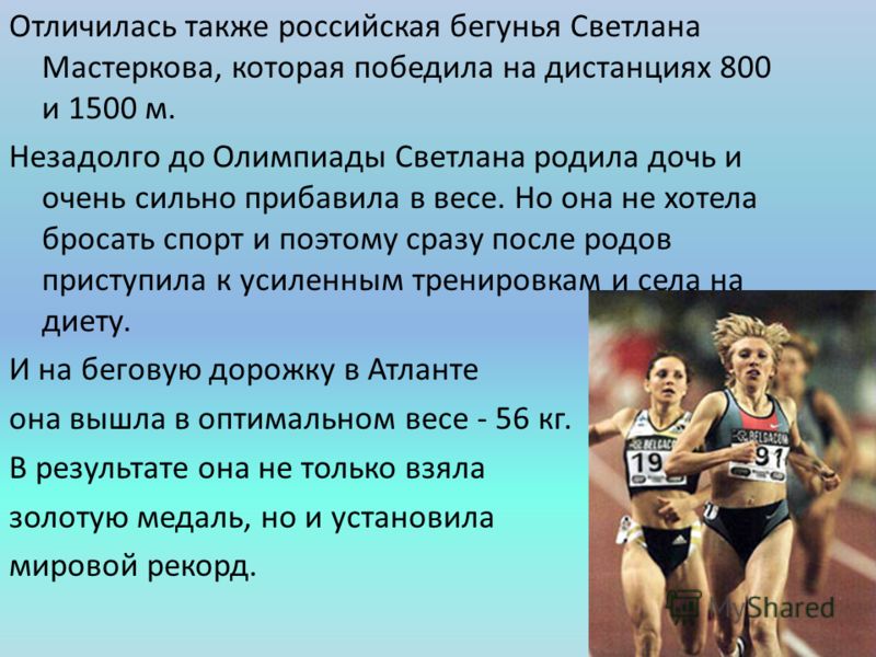 Отличилась также российская бегунья Светлана Мастеркова, которая победила на дистанциях 800 и 1500 м. Незадолго до Олимпиады Светлана родила дочь и очень сильно прибавила в весе. Но она не хотела бросать спорт и поэтому сразу после родов приступила к