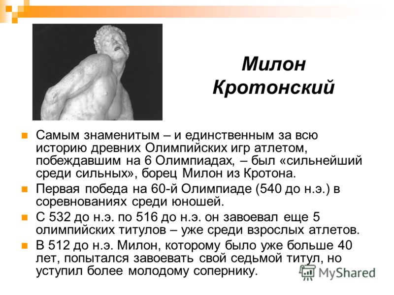 Милон Кротонский Самым знаменитым – и единственным за всю историю древних Олимпийских игр атлетом, побеждавшим на 6 Олимпиадах, – был «сильнейший среди сильных», борец Милон из Кротона. Первая победа на 60-й Олимпиаде (540 до н.э.) в соревнованиях ср