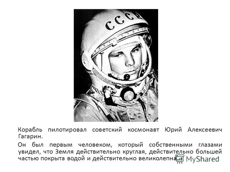 Корабль пилотировал советский космонавт Юрий Алексеевич Гагарин. Он был первым человеком, который собственными глазами увидел, что Земля действительно круглая, действительно большей частью покрыта водой и действительно великолепна.