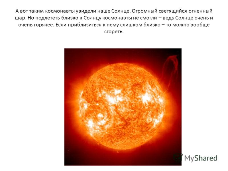 А вот таким космонавты увидели наше Солнце. Огромный светящийся огненный шар. Но подлететь близко к Солнцу космонавты не смогли – ведь Солнце очень и очень горячее. Если приблизиться к нему слишком близко – то можно вообще сгореть.