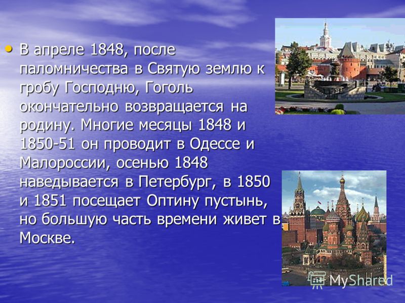 В апреле 1848, после паломничества в Святую землю к гробу Господню, Гоголь окончательно возвращается на родину. Многие месяцы 1848 и 1850-51 он проводит в Одессе и Малороссии, осенью 1848 наведывается в Петербург, в 1850 и 1851 посещает Оптину пустын