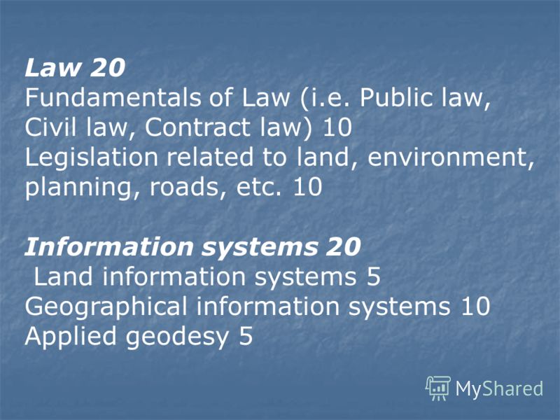 Law 20 Fundamentals of Law (i.e. Public law, Civil law, Contract law) 10 Legislation related to land, environment, planning, roads, etc. 10 Information systems 20 Land information systems 5 Geographical information systems 10 Applied geodesy 5