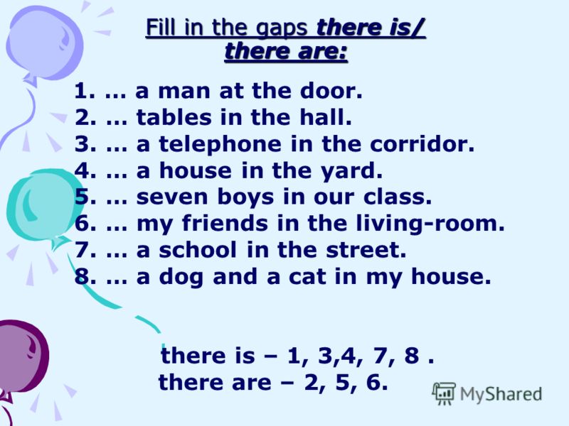 Fill in the gaps there is/ there are: 1. … a man at the door. 2. … tables in the hall. 3. … a telephone in the corridor. 4. … a house in the yard. 5. … seven boys in our class. 6. … my friends in the living-room. 7. … a school in the street. 8. … a d