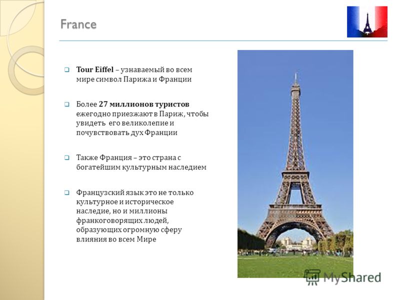 France Tour Eiffel – узнаваемый во всем мире символ Парижа и Франции Более 27 миллионов туристов ежегодно приезжают в Париж, чтобы увидеть его великолепие и почувствовать дух Франции Также Франция – это страна с богатейшим культурным наследием Францу
