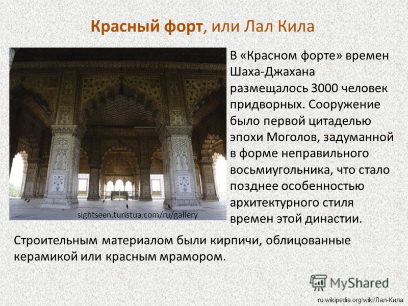 В «Красном форте» времен Шаха-Джахана размещалось 3000 человек придворных. Сооружение было первой цитаделью эпохи Моголов, задуманной в форме неправильного восьмиугольника, что стало позднее особенностью архитектурного стиля времен этой династии. ru.