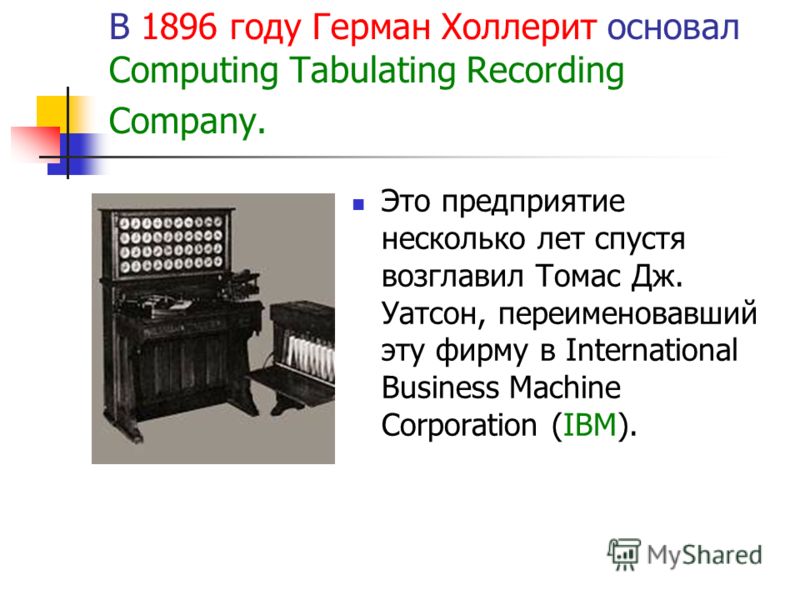 В 1896 году Герман Холлерит основал Computing Tabulating Recording Company. Это предприятие несколько лет спустя возглавил Томас Дж. Уатсон, переименовавший эту фирму в International Business Machine Corporation (IBM).