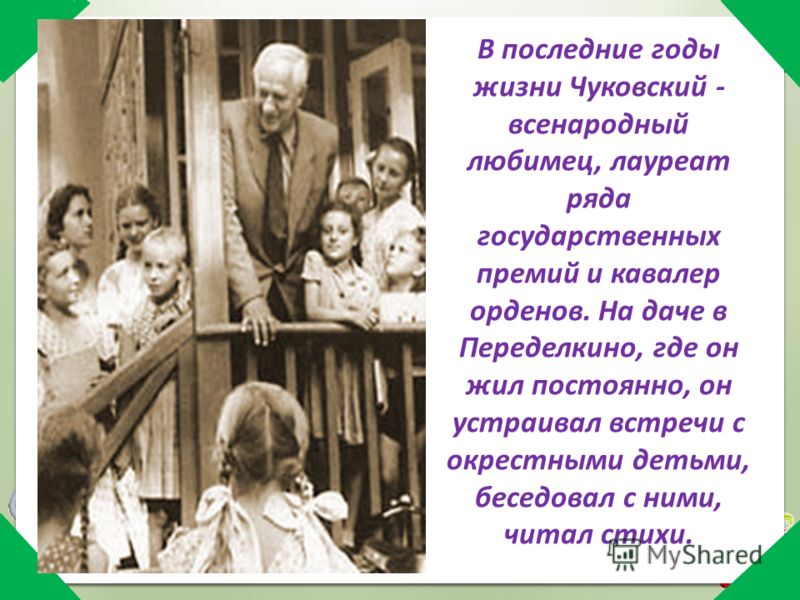 В последние годы жизни Чуковский - всенародный любимец, лауреат ряда государственных премий и кавалер орденов. На даче в Переделкино, где он жил постоянно, он устраивал встречи с окрестными детьми, беседовал с ними, читал стихи.