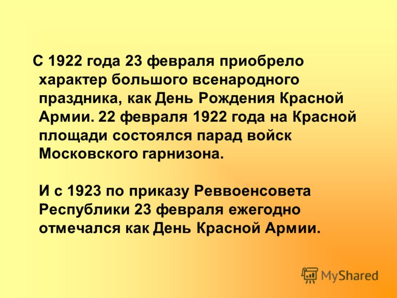 С 1922 года 23 февраля приобрело характер большого всенародного праздника, как День Рождения Красной Армии. 22 февраля 1922 года на Красной площади состоялся парад войск Московского гарнизона. И с 1923 по приказу Реввоенсовета Республики 23 февраля е