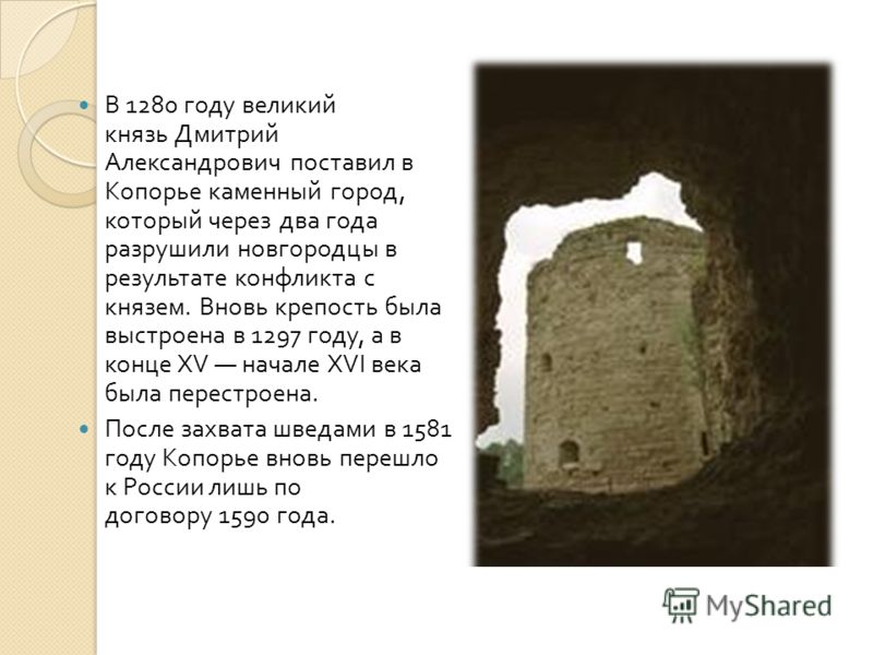 В 1280 году великий князь Дмитрий Александрович поставил в Копорье каменный город, который через два года разрушили новгородцы в результате конфликта с князем. Вновь крепость была выстроена в 1297 году, а в конце XV начале XVI века была перестроена. 