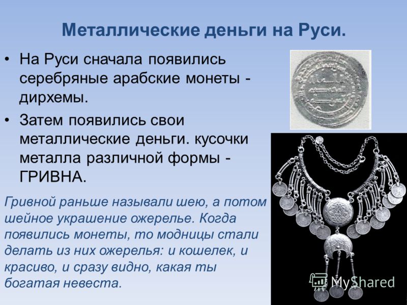 Металлические деньги на Руси. На Руси сначала появились серебряные арабские монеты - дирхемы. Затем появились свои металлические деньги. кусочки металла различной формы - ГРИВНА. Гривной раньше называли шею, а потом шейное украшение ожерелье. Когда п
