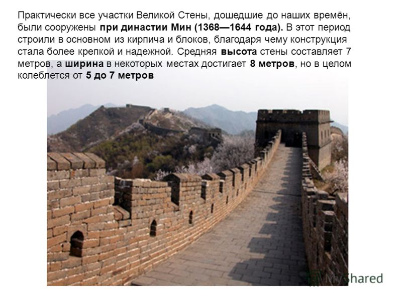 Практически все участки Великой Стены, дошедшие до наших времён, были сооружены при династии Мин (13681644 года). В этот период строили в основном из кирпича и блоков, благодаря чему конструкция стала более крепкой и надежной. Средняя высота стены со