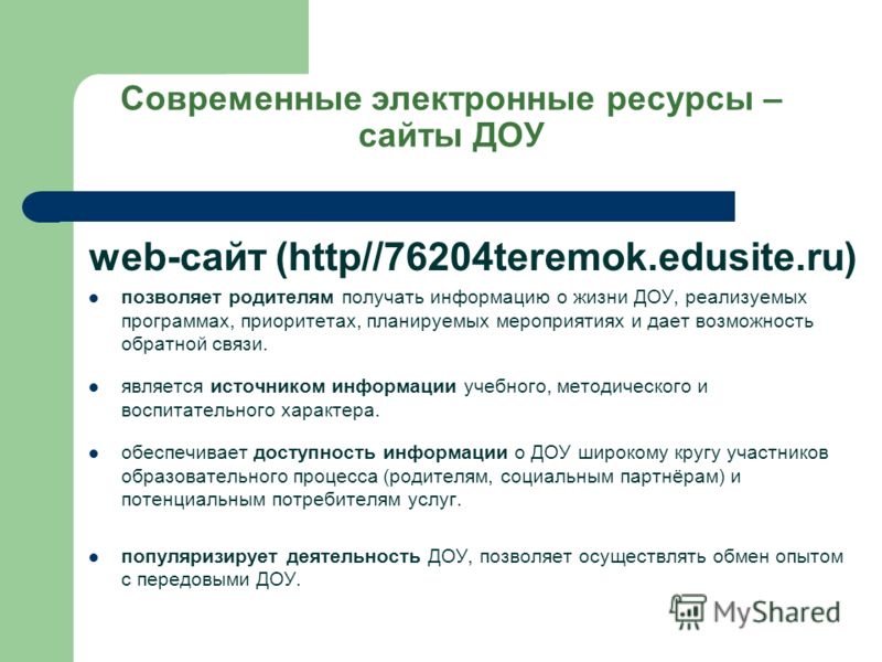 Современные электронные ресурсы – сайты ДОУ web-сайт (http//76204teremok.edusite.ru) позволяет родителям получать информацию о жизни ДОУ, реализуемых программах, приоритетах, планируемых мероприятиях и дает возможность обратной связи. является источн