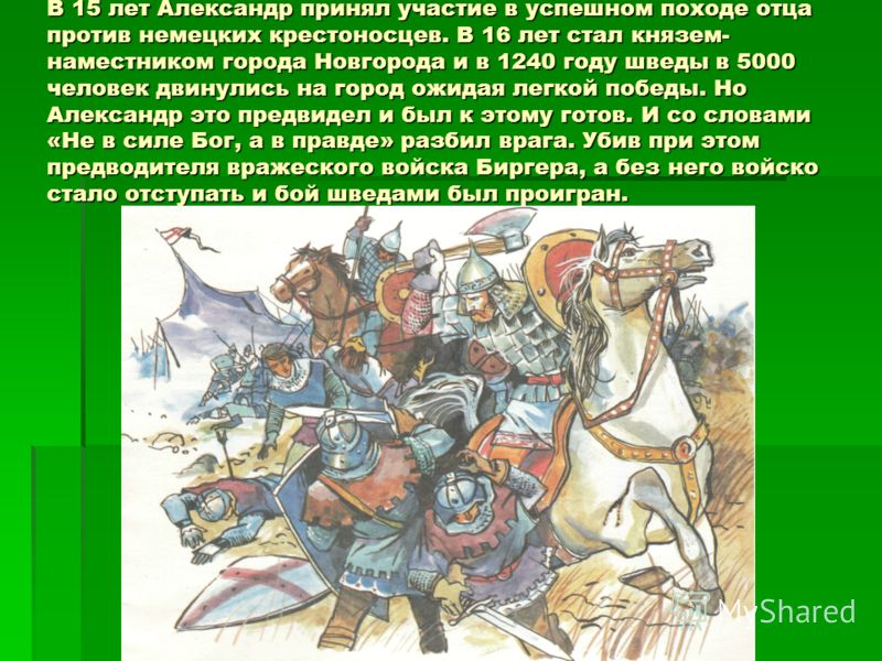В 15 лет Александр принял участие в успешном походе отца против немецких крестоносцев. В 16 лет стал князем- наместником города Новгорода и в 1240 году шведы в 5000 человек двинулись на город ожидая легкой победы. Но Александр это предвидел и был к э