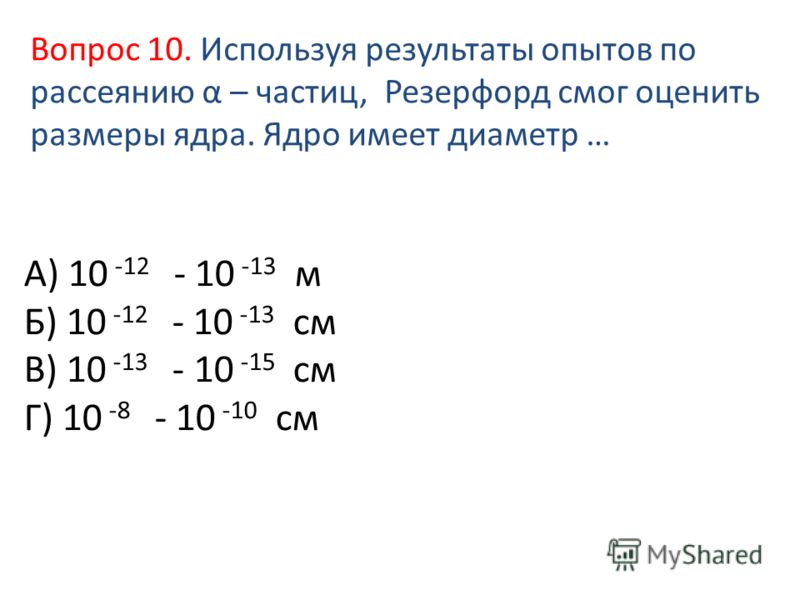 А) 10 -12 - 10 -13 м Б) 10 -12 - 10 -13 см В) 10 -13 - 10 -15 см Г) 10 -8 - 10 -10 см Вопрос 10. Используя результаты опытов по рассеянию α – частиц, Резерфорд смог оценить размеры ядра. Ядро имеет диаметр …