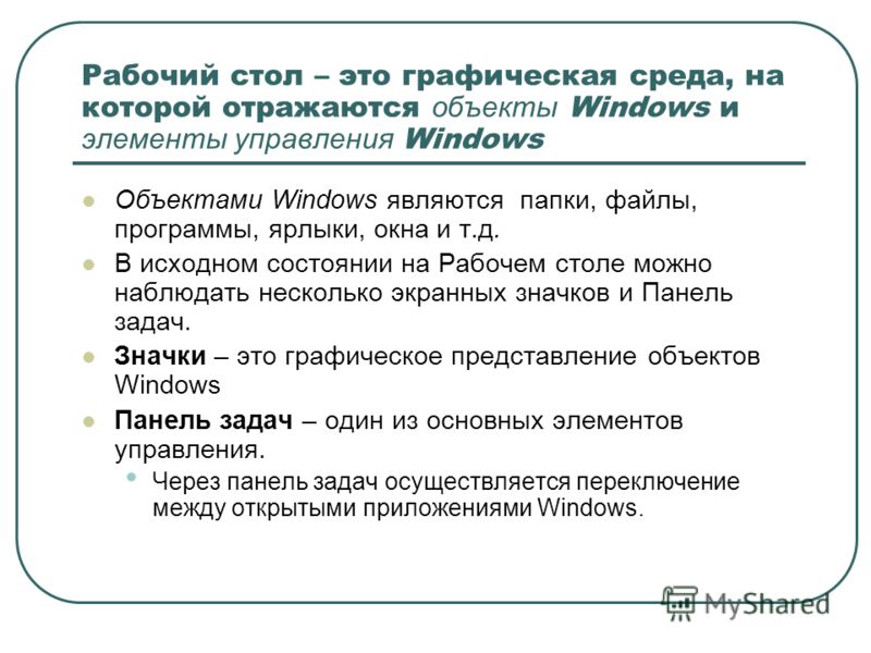 Рабочий стол – это графическая среда, на которой отражаются объекты Windows и элементы управления Windows Объектами Windows являются папки, файлы, программы, ярлыки, окна и т.д. В исходном состоянии на Рабочем столе можно наблюдать несколько экранных