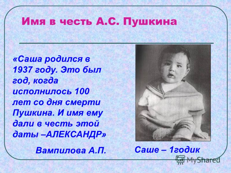Имя в честь А.С. Пушкина «Саша родился в 1937 году. Это был год, когда исполнилось 100 лет со дня смерти Пушкина. И имя ему дали в честь этой даты –АЛЕКСАНДР» Вампилова А.П. Саше – 1годик