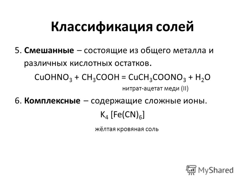 Классификация солей 5. Смешанные – состоящие из общего металла и различных кислотных остатков. CuOHNO 3 + CH 3 COOH = CuCH 3 COONO 3 + H 2 O нитрат-ацетат меди (II) 6. Комплексные – содержащие сложные ионы. K 4 [Fe(CN) 6 ] жёлтая кровяная соль
