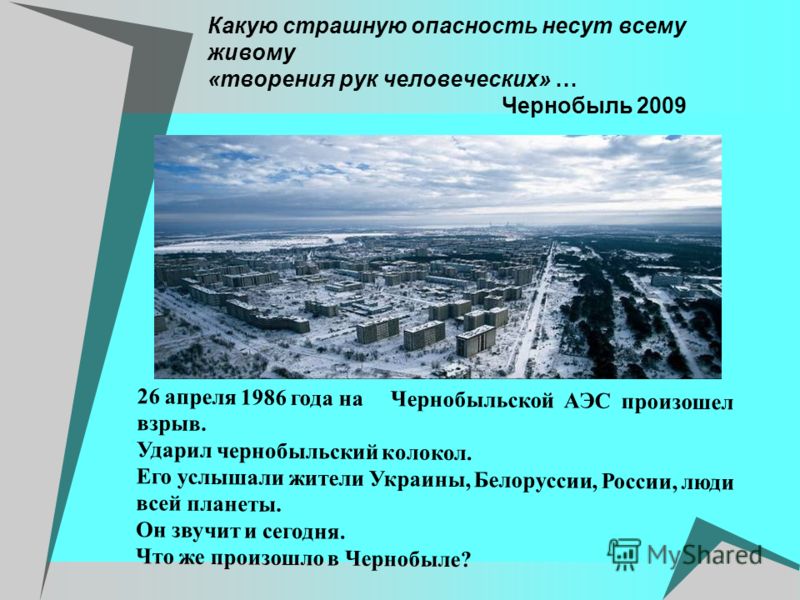Какую страшную опасность несут всему живому «творения рук человеческих» … Чернобыль 2009 26 апреля 1986 года на Чернобыльской АЭС произошел взрыв. Ударил чернобыльский колокол. Его услышали жители Украины, Белоруссии, России, люди всей планеты. Он зв