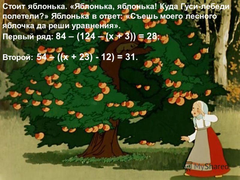 Стоит яблонька. «Яблонька, яблонька! Куда Гуси-лебеди полетели?» Яблонька в ответ: «Съешь моего лесного яблочка да реши уравнения». Первый ряд: 84 – (124 – (х + 3)) = 28 ; Второй: 54 – ((х + 23) - 12) = 31.