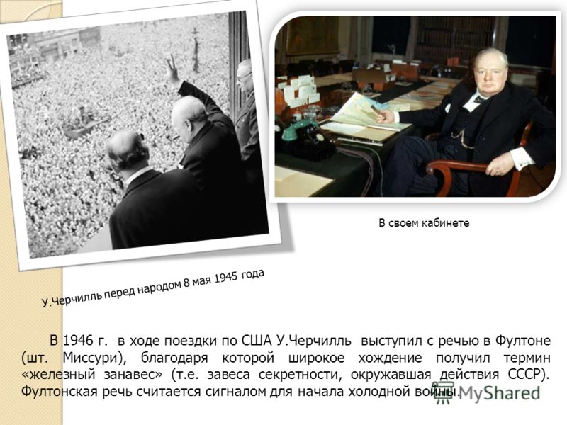 В 1946 г. в ходе поездки по США У.Черчилль выступил с речью в Фултоне (шт. Миссури), благодаря которой широкое хождение получил термин «железный занавес» (т.е. завеса секретности, окружавшая действия СССР). Фултонская речь считается сигналом для нача
