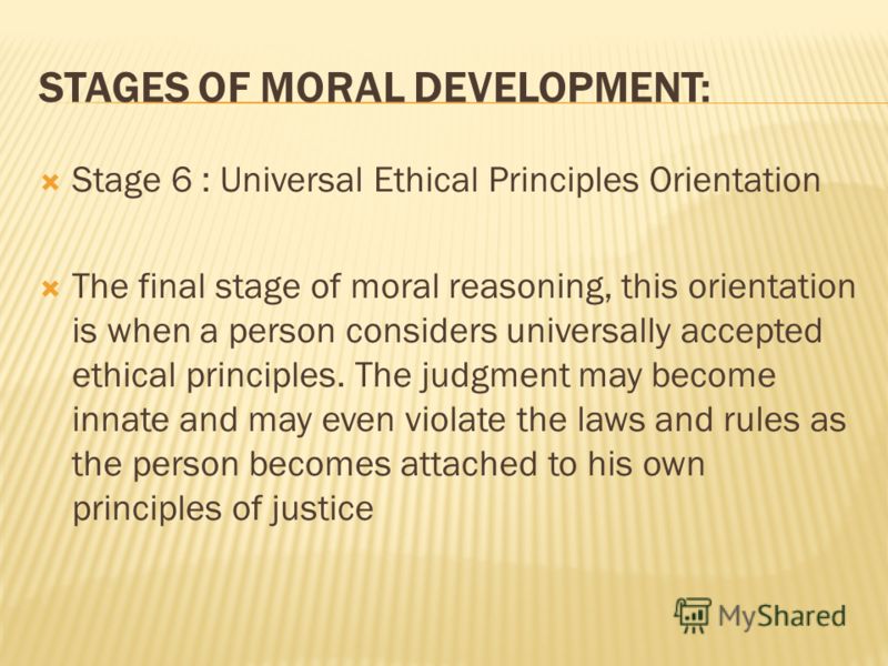STAGES OF MORAL DEVELOPMENT: Stage 6 : Universal Ethical Principles Orientation The final stage of moral reasoning, this orientation is when a person considers universally accepted ethical principles. The judgment may become innate and may even viola