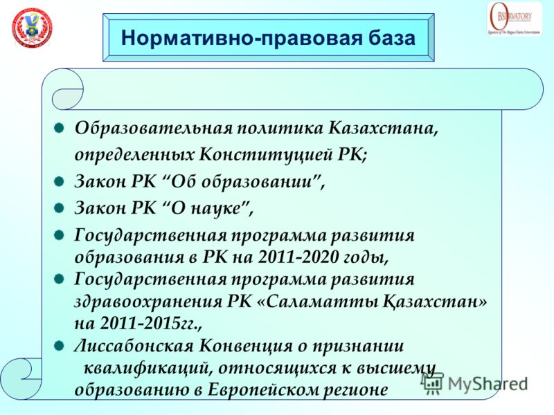 Нормативно-правовая база Образовательная политика Казахстана, определенных Конституцией РК; Закон РК Об образовании, Закон РК О науке, Государственная программа развития образования в РК на 2011-2020 годы, Государственная программа развития здравоохр