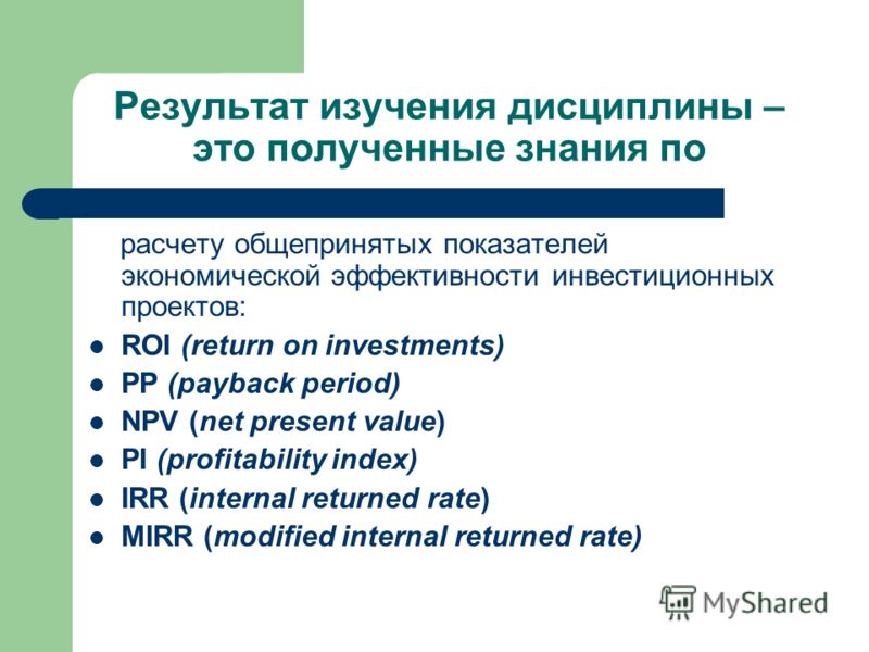Результат изучения дисциплины – это полученные знания по расчету общепринятых показателей экономической эффективности инвестиционных проектов: ROI (return on investments) PP (payback period) NPV (net present value) PI (profitability index) IRR (inter