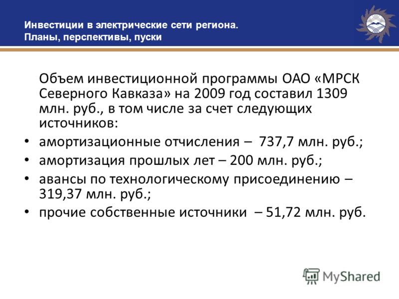 Объем инвестиционной программы ОАО «МРСК Северного Кавказа» на 2009 год составил 1309 млн. руб., в том числе за счет следующих источников: амортизационные отчисления – 737,7 млн. руб.; амортизация прошлых лет – 200 млн. руб.; авансы по технологическо