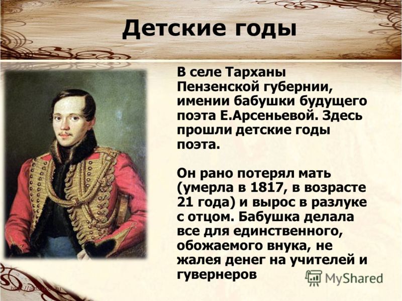 В селе Тарханы Пензенской губернии, имении бабушки будущего поэта Е.Арсеньевой. Здесь прошли детские годы поэта. Он рано потерял мать (умерла в 1817, в возрасте 21 года) и вырос в разлуке с отцом. Бабушка делала все для единственного, обожаемого внук