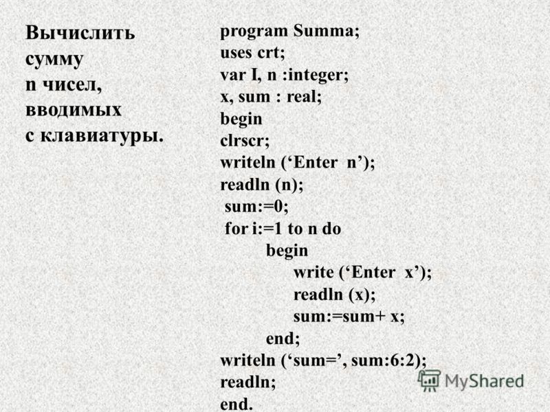 Вычислить сумму n чисел, вводимых с клавиатуры. program Summa; uses crt; var I, n :integer; x, sum : real; begin clrscr; writeln (Enter n); readln (n); sum:=0; for i:=1 to n do begin write (Enter x); readln (x); sum:=sum+ x; end; writeln (sum=, sum:6