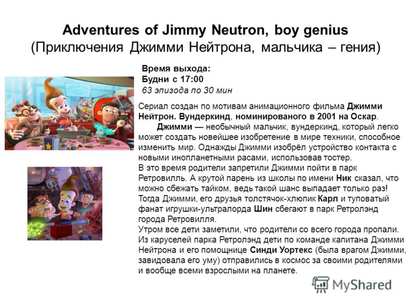 Adventures of Jimmy Neutron, boy genius (Приключения Джимми Нейтрона, мальчика – гения) Время выхода: Будни с 17:00 63 эпизода по 30 мин Cериал создан по мотивам анимационного фильма Джимми Нейтрон. Вундеркинд, номинированого в 2001 на Оскар. Джимми 