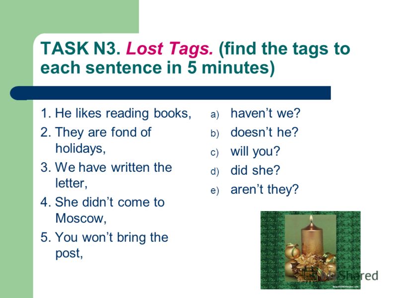 TASK N3. Lost Tags. (find the tags to each sentence in 5 minutes) 1. He likes reading books, 2. They are fond of holidays, 3. We have written the letter, 4. She didnt come to Moscow, 5. You wont bring the post, a) havent we? b) doesnt he? c) will you