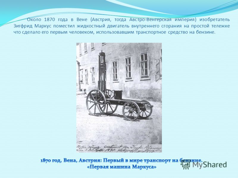 Около 1870 года в Вене (Австрия, тогда Австро-Венгерская империя) изобретатель Зигфрид Маркус поместил жидкостный двигатель внутреннего сгорания на простой тележке что сделало его первым человеком, использовавшим транспортное средство на бензине.