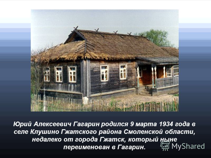 Юрий Алексеевич Гагарин родился 9 марта 1934 года в селе Клушино Гжатского района Смоленской области, недалеко от города Гжатск, который ныне переименован в Гагарин.