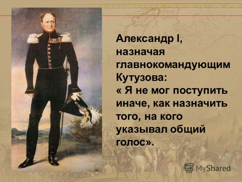 Александр l, назначая главнокомандующим Кутузова: « Я не мог поступить иначе, как назначить того, на кого указывал общий голос».