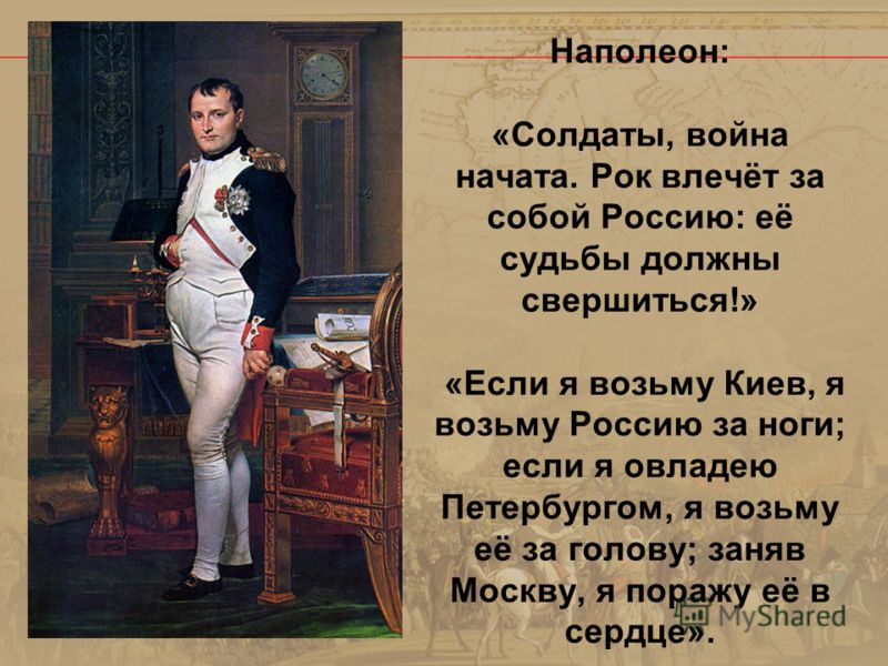 Наполеон: «Солдаты, война начата. Рок влечёт за собой Россию: её судьбы должны свершиться!» «Если я возьму Киев, я возьму Россию за ноги; если я овладею Петербургом, я возьму её за голову; заняв Москву, я поражу её в сердце».