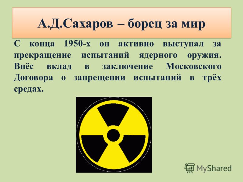 А.Д.Сахаров – борец за мир С конца 1950-х он активно выступал за прекращение испытаний ядерного оружия. Внёс вклад в заключение Московского Договора о запрещении испытаний в трёх средах.