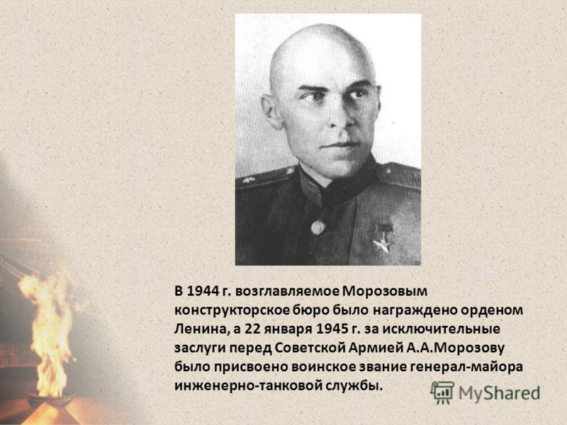 В 1944 г. возглавляемое Морозовым конструкторское бюро было награждено орденом Ленина, а 22 января 1945 г. за исключительные заслуги перед Советской Армией А.А.Морозову было присвоено воинское звание генерал-майора инженерно-танковой службы.