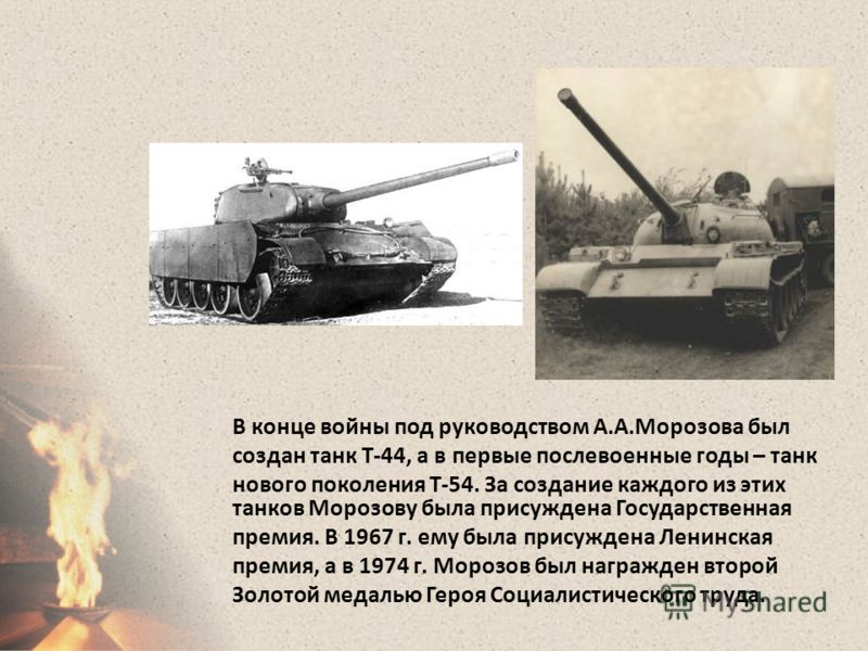 В конце войны под руководством А.А.Морозова был создан танк Т-44, а в первые послевоенные годы – танк нового поколения Т-54. За создание каждого из этих танков Морозову была присуждена Государственная премия. В 1967 г. ему была присуждена Ленинская п