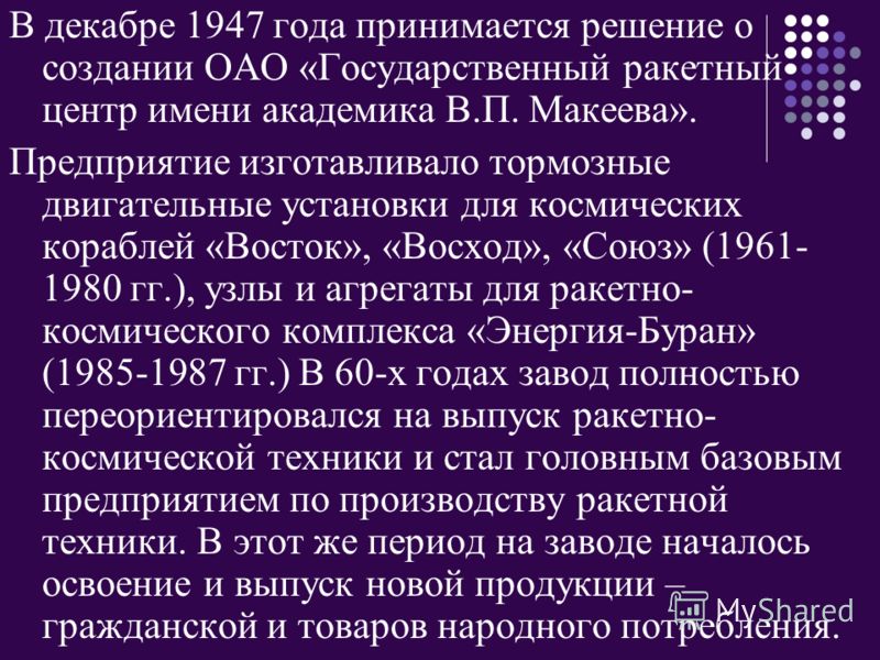 В декабре 1947 года принимается решение о создании ОАО «Государственный ракетный центр имени академика В.П. Макеева». Предприятие изготавливало тормозные двигательные установки для космических кораблей «Восток», «Восход», «Союз» (1961- 1980 гг.), узл