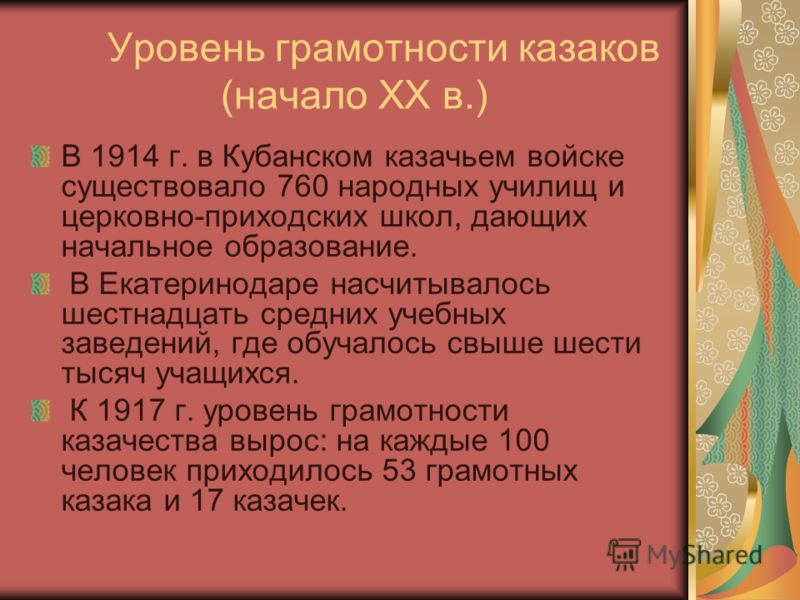Уровень грамотности казаков (начало ХХ в.) В 1914 г. в Кубанском казачьем войске существовало 760 народных училищ и церковно-приходских школ, дающих начальное образование. В Екатеринодаре насчитывалось шестнадцать средних учебных заведений, где обуча