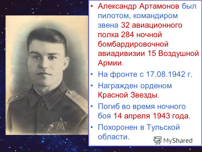 Александр Артамонов был пилотом, командиром звена 32 авиационного полка 284 ночной бомбардировочной авиадивизии 15 Воздушной Армии. На фронте с 17.08.1942 г. Награжден орденом Красной Звезды. Погиб во время ночного боя 14 апреля 1943 года. Похоронен 