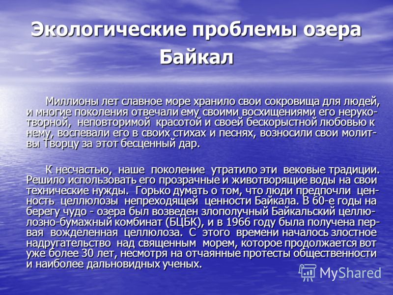 Экологические проблемы озера Байкал Миллионы лет славное море хранило свои сокровища для людей, и многие поколения отвечали ему своими восхищениями его неруко- творной, неповторимой красотой и своей бескорыстной любовью к нему, воспевали его в своих 
