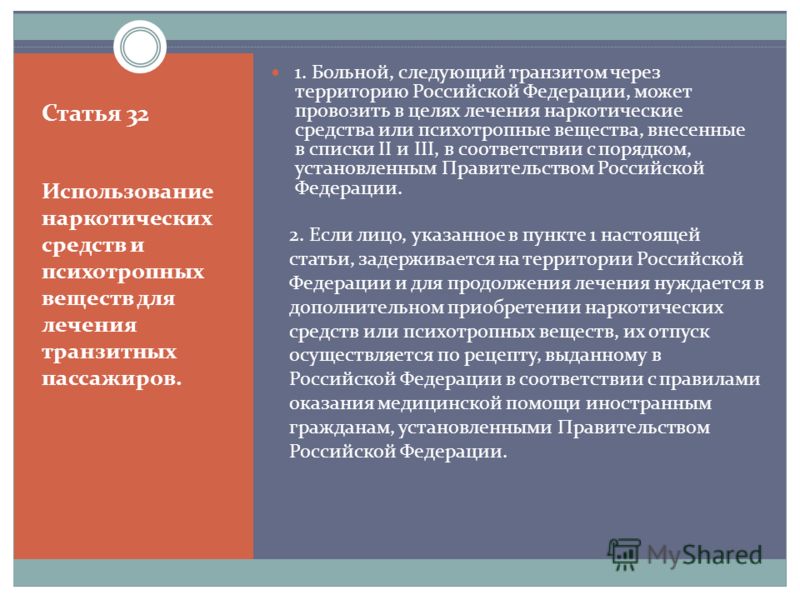 Статья 32 1. Больной, следующий транзитом через территорию Российской Федерации, может провозить в целях лечения наркотические средства или психотропные вещества, внесенные в списки II и III, в соответствии с порядком, установленным Правительством Ро