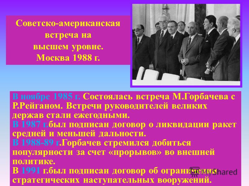 Советско-американская встреча на высшем уровне. Москва 1988 г. В ноябре 1985 г. Состоялась встреча М.Горбачева с Р.Рейганом. Встречи руководителей великих держав стали ежегодными. В 1987 г.был подписан договор о ликвидации ракет средней и меньшей дал