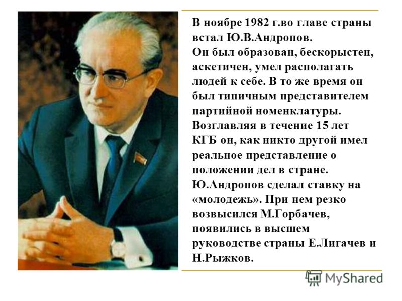 В ноябре 1982 г.во главе страны встал Ю.В.Андропов. Он был образован, бескорыстен, аскетичен, умел располагать людей к себе. В то же время он был типичным представителем партийной номенклатуры. Возглавляя в течение 15 лет КГБ он, как никто другой име