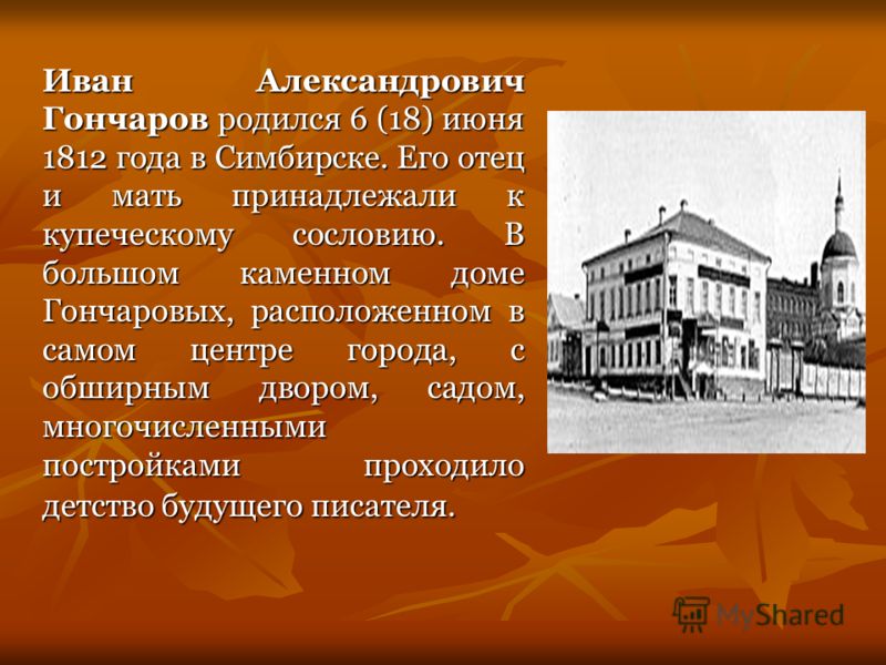 Иван Александрович Гончаров родился 6 (18) июня 1812 года в Симбирске. Его отец и мать принадлежали к купеческому сословию. В большом каменном доме Гончаровых, расположенном в самом центре города, с обширным двором, садом, многочисленными постройками