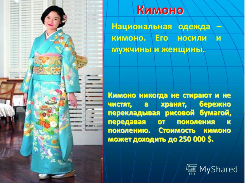 Кимоно никогда не стирают и не чистят, а хранят, бережно перекладывая рисовой бумагой, передавая от поколения к поколению. Стоимость кимоно может доходить до 250 000 $. Кимоно Национальная одежда – кимоно. Его носили и мужчины и женщины.